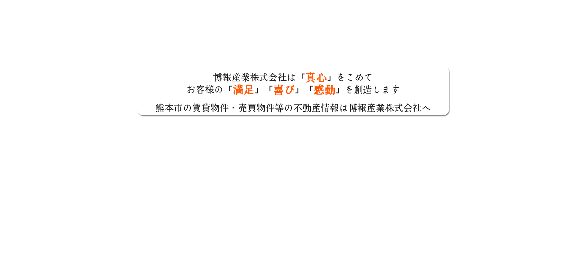 博報産業株式会社は「真心」をこめてお客様の「満足」「喜び」「感動」を創造します。熊本市の賃貸物件・売買物件等の不動産情報は博報産業株式会社へ